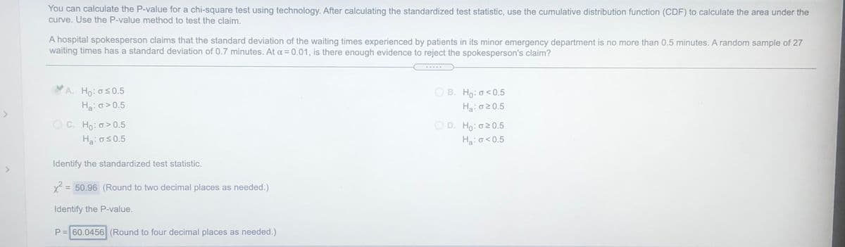 You can calculate the P-value for a chi-square test using technology. After calculating the standardized test statistic, use the cumulative distribution function (CDF) to calculate the area under the
curve. Use the P-value method to test the claim.
A hospital spokesperson claims that the standard deviation of the waiting times experienced by patients in its minor emergency department is no more than 0.5 minutes. A random sample of 27
waiting times has a standard deviation of 0.7 minutes. At a = 0.01, is there enough evidence to reject the spokesperson's claim?
A. Ho: os0.5
Ha: o > 0.5
B. Ho: o<0.5
Ha:020.5
O C. Ho: o> 0.5
O D. Ho: o20.5
Ha:os0.5
Ha:o<0.5
Identify the standardized test statistic.
2 = 50.96 (Round to two decimal places as needed.)
%3D
Identify the P-value.
P= 60.0456 (Round to four decimal places as needed.)
