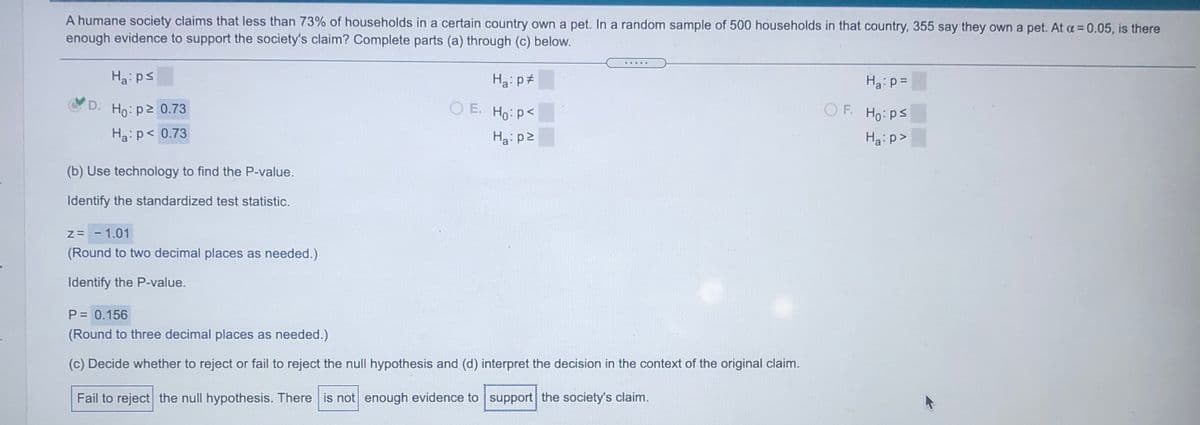 A humane society claims that less than 73% of households in a certain country own a pet. In a random sample of 500 households in that country, 355 say they own a pet. At a = 0.05, is there
enough evidence to support the society's claim? Complete parts (a) through (c) below.
%3D
Ha: ps
Ha: p#
Ha:p =
D. Ho: p2 0.73
O E. Ho: p<
F.
Ho:ps
Ha: p< 0.73
Hai p2
Ha: p>
(b) Use technology to find the P-value.
Identify the standardized test statistic.
Z= - 1.01
(Round to two decimal places as needed.)
Identify the P-value.
P = 0.156
(Round to three decimal places as needed.)
(c) Decide whether to reject or fail to reject the null hypothesis and (d) interpret the decision in the context of the original claim.
Fail to reject the null hypothesis. There is not enough evidence to support the society's claim.
