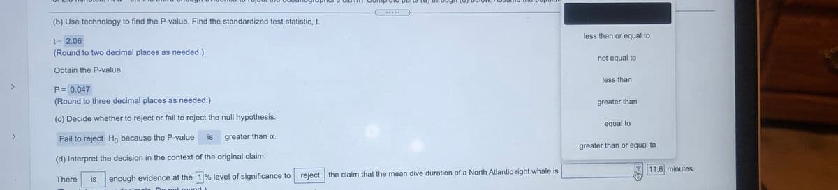 .....
(b) Use technology to find the P-value. Find the standardized test statistic, t.
less than or equal to
t= 2.06
(Round to two decimal places as needed.)
not equal to
Obtain the P-value.
less than
<>
P= 0.047
(Round to three decimal places as needed.)
greater than
(c) Decide whether to reject or fail to reject the null hypothesis.
equal to
Fail to reject Ho because the P-value
is
greater than a.
greater than or equal to
(d) Interpret the decision in the context of the original claim.
11.6 minutes.
enough evidence at the 1% level of significance to
reject the claim that the mean dive duration of a North Atlantic right whale is
There
is
pot round)
