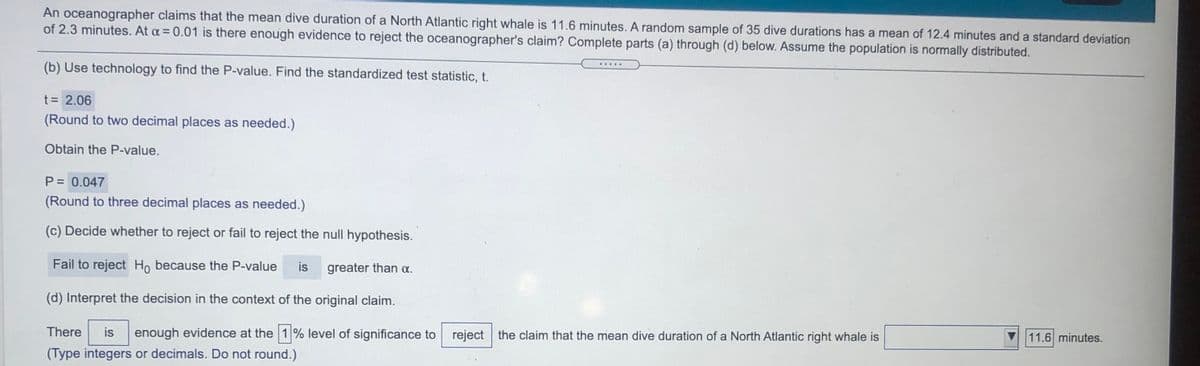 An oceanographer claims that the mean dive duration of a North Atlantic right whale is 11.6 minutes. A random sample of 35 dive durations has a mean of 12.4 minutes and a standard deviation
of 2.3 minutes. At a = 0.01 is there enough evidence to reject the oceanographer's claim? Complete parts (a) through (d) below. Assume the population is normally distributed.
(b) Use technology to find the P-value. Find the standardized test statistic, t.
t = 2.06
(Round to two decimal places as needed.)
Obtain the P-value.
P = 0.047
(Round to three decimal places as needed.)
(c) Decide whether to reject or fail to reject the null hypothesis.
Fail to reject Ho because the P-value
is
greater than a.
(d) Interpret the decision in the context of the original claim.
There
is
enough evidence at the 1% level of significance to reject the claim that the mean dive duration of a North Atlantic right whale is
11.6 minutes.
(Type integers or decimals. Do not round.)
