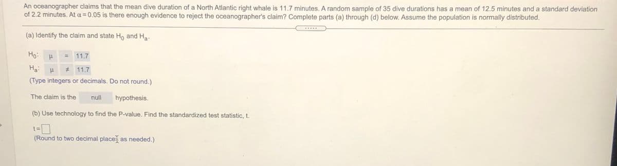 An oceanographer claims that the mean dive duration of a North Atlantic right whale is 11.7 minutes. A random sample of 35 dive durations has a mean of 12.5 minutes and a standard deviation
of 2.2 minutes. At a = 0.05 is there enough evidence to reject the oceanographer's claim? Complete parts (a) through (d) below. Assume the population is normally distributed.
.....
(a) Identify the claim and state Ho and Ha.
Ho:
= 11.7
Ha:
# 11.7
(Type integers or decimals. Do not round.)
The claim is the
null
hypothesis.
(b) Use technology to find the P-value. Find the standardized test statistic, t.
t 3=
(Round to two decimal place as needed.)
