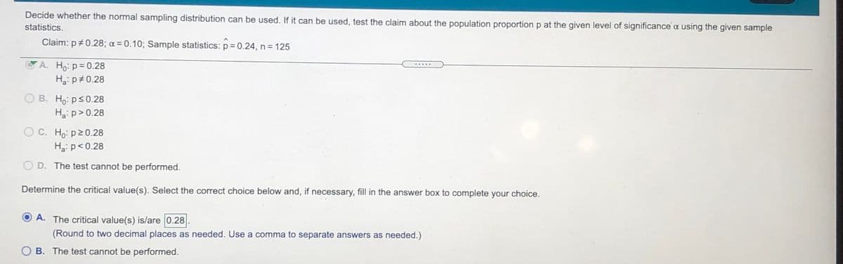 Decide whether the normal sampling distribution can be used. If it can be used, test the claim about the population proportion p at the given level of significance a using the given sample
statistics.
Claim: p+0.28; a = 0.10; Sample statistics: p = 0.24, n = 125
A. Ho: p= 0.28
H3: p#0.28
....-
O B. Ho: ps0.28
Ha: p> 0.28
O C. Ho: p20.28
Hg: p< 0.28
D. The test cannot be performed.
Determine the critical value(s). Select the correct choice below and, if necessary, fill in the answer box to complete your choice.
A. The critical value(s) is/are 0.28
(Round to two decimal places as needed. Use a comma to separate answers as needed.)
O B. The test cannot be performed.
