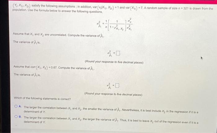 (Y. X, X2) satisty the following assumptions ; in addition, var (u,x, X2) = 1 and var (X) =7. A random sample of size n = 321 is drawn from the
population. Use the formula below to answer the following questions,
2
1-
Assume that X, and X, are uncorelated. Compute the variance of ,
The variance of , is,
(Round your response to five decimal places)
Assume that cor (X. X2) =0.67. Compute the variance of
The variance of , is,
口
(Round your response to five decimal places)
Which of the following statements is correct?
OA The larger the correlation between X, and X2. the smaller the variance of . Nevertheless, it is best include X, in the regression if it is a
determinant of Y.
O B. The larger the correlation between X, and X. the larger the variance of . Thus, it is best to leave X, out of the regression even if it is a
determinant of Y
