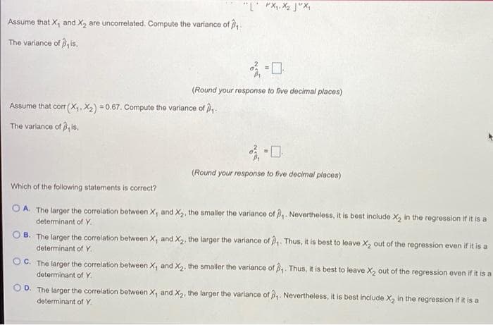 "L' "X, X2 J"X,
Assume that X, and X, are uncorrelated. Compute the variance of .
The variance of , is.
(Round your response to five decimal places)
Assume that corr (X,, X2) = 0.67. Compute the variance of ,.
The variance of 3, is,
(Round your response to five decimal places)
Which of the following statements is correct?
OA. The larger the correlation between X, and X2, the smaller the variance of . Nevertheless, it is best include X, in the regression if it is a
determinant of Y.
O B. The larger the correlation between X, and X2, the larger the variance of . Thus, it is best to leave X, out of the regression even if it is a
determinant of Y.
C. The larger the corelation between X, and X2, the smaller the variance of ,. Thus, it is best to leave X, out of the regression even if it is a
determinant of Y.
D. The larger the correlation between X, and X2, the larger the variance of . Nevertheless, it is best include X, in the regression if it is a
determinant of Y.
