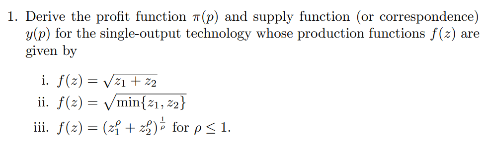 1. Derive the profit function T (p) and supply function (or correspondence)
y(p) for the single-output technology whose production functions f(z) are
given by
i. f(z) = Vz1 + 2
ii. f(2) = /min{21, 2}
iii. f(2) = (z{ + z5)ô for p< 1.
