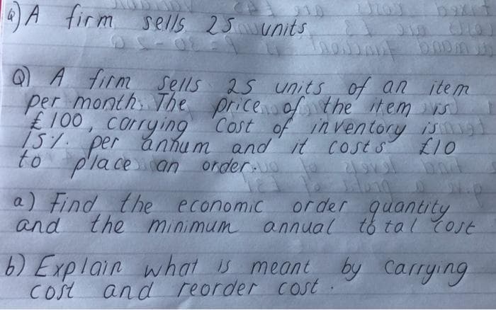 A firm sells 2 5 wunits
baxit
Q A firm sells 25 units of an item
per month The price of the item s
£100, corrying Cost of in ventory isgi
157. ánhu m and it Costs
per
to placean
L10
order
a) Find the economic
and the minimum
or der quantity
annual tó tal Cost
6) Explain what meant by Carrying
Cost and reorder cost
