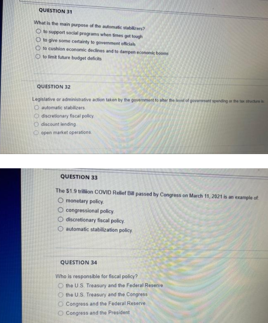 QUESTION 31
What is the main purpose of the automatic stabilizers?
O to support social programs when times get tough
O to give some certainty to government officials
O to cushion economic declines and to dampen economic booms
O to limit future budget deficits
QUESTION 32
Legislative or administrative action taken by the government to alter the level of government spending or the tax structure is
O automatic stabilizers.
O discretionary fiscal policy.
O discount lending.
O open market operations.
QUESTION 33
The $1.9 trillion COVID Relief Bill passed by Congress on March 11, 2021 is an example of
O monetary policy.
O congressional policy.
O discretionary fiscal policy.
O automatic stabilization policy.
QUESTION 34
Who is responsible for fiscal policy?
O the U.S. Treasury and the Federal Reserve
O the U.S. Treasury and the Congress
O Congress and the Federal Reserve
O Congress and the President
