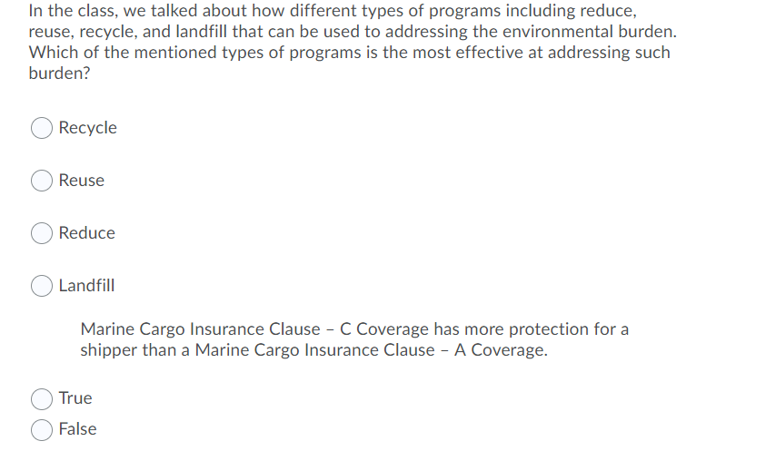 In the class, we talked about how different types of programs including reduce,
reuse, recycle, and landfill that can be used to addressing the environmental burden.
Which of the mentioned types of programs is the most effective at addressing such
burden?
Recycle
Reuse
Reduce
Landfill
Marine Cargo Insurance Clause - C Coverage has more protection for a
shipper than a Marine Cargo Insurance Clause - A Coverage.
True
False
