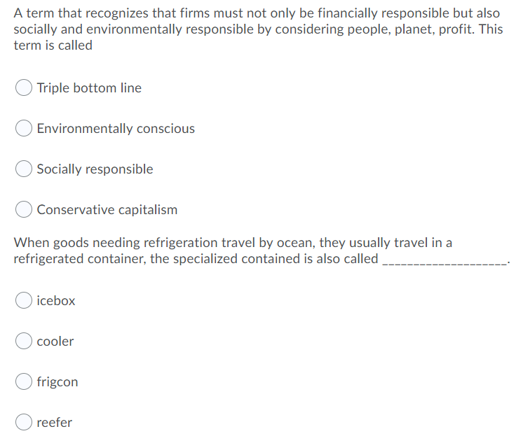 A term that recognizes that firms must not only be financially responsible but also
socially and environmentally responsible by considering people, planet, profit. This
term is called
Triple bottom line
Environmentally conscious
Socially responsible
Conservative capitalism
When goods needing refrigeration travel by ocean, they usually travel in a
refrigerated container, the specialized contained is also called
icebox
cooler
frigcon
reefer
