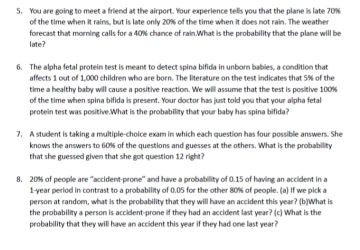 5. You are going to meet a friend at the airport. Your experience tells you that the plane is late 70%
of the time when it rains, but is late only 20% of the time when it does not rain. The weather
forecast that morning calls for a 40% chance of rain. What is the probability that the plane will be
late?
6. The alpha fetal protein test is meant to detect spina bifida in unborn babies, a condition that
affects 1 out of 1,000 children who are born. The literature on the test indicates that 5% of the
time a healthy baby will cause a positive reaction. We will assume that the test is positive 100%
of the time when spina bifida is present. Your doctor has just told you that your alpha fetal
protein test was positive.What is the probability that your baby has spina bifida?
7. A student is taking a multiple-choice exam in which each question has four possible answers. She
knows the answers to 60% of the questions and guesses at the others. What is the probability
that she guessed given that she got question 12 right?
8. 20% of people are "accident-prone" and have a probability of 0.15 of having an accident in a
1-year period in contrast to a probability of 0.05 for the other 80% of people. (a) If we pick a
person at random, what is the probability that they will have an accident this year? (b)What is
the probability a person is accident-prone if they had an accident last year? (c) What is the
probability that they will have an accident this year if they had one last year?