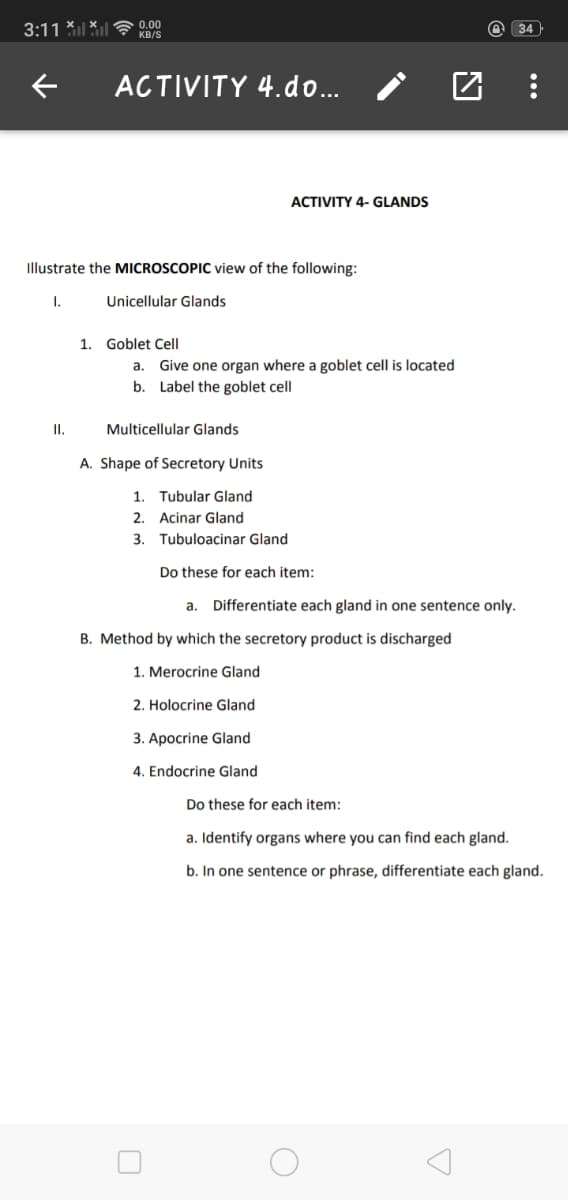 3:11 *il Xl
0.00
KB/S
@ 34
ACTIVITY 4.do..
ACTIVITY 4- GLANDS
Illustrate the MICROSCOPIC view of the following:
I.
Unicellular Glands
1. Goblet Cell
Give one organ where a goblet cell is located
b. Label the goblet cell
а.
II.
Multicellular Glands
A. Shape of Secretory Units
1. Tubular Gland
2. Acinar Gland
3. Tubuloacinar Gland
Do these for each item:
a. Differentiate each gland in one sentence only.
B. Method by which the secretory product is discharged
1. Merocrine Gland
2. Holocrine Gland
3. Apocrine Gland
4. Endocrine Gland
Do these for each item:
a. Identify organs where you can find each gland.
b. In one sentence or phrase, differentiate each gland.
