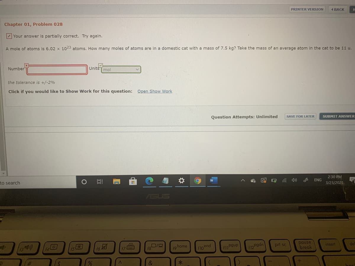 PRINTER VERSION
4 ВАСK
Chapter 01, Problem 028
Z Your answer is partially correct. Try again.
A mole of atoms is 6.02 x 1023 atoms. How many moles of atoms are in a domestic cat with a mass of 7.5 kg? Take the mass of an average atom in the cat to be 11 u.
Number
UnitsT mol
the tolerance is +/-2%
Click if you would like to Show Work for this question: Open Show Work
Question Attempts: Unlimited
SAVE FOR LATER
SUBMIT ANSWER
to search
2:30 PM
ENG
3/23/2021
ASUS
15困
16
pause
break
f7
f8
ohome
f1Pgup
prt sc
de
insert
f10 end
F12 Pgdn
