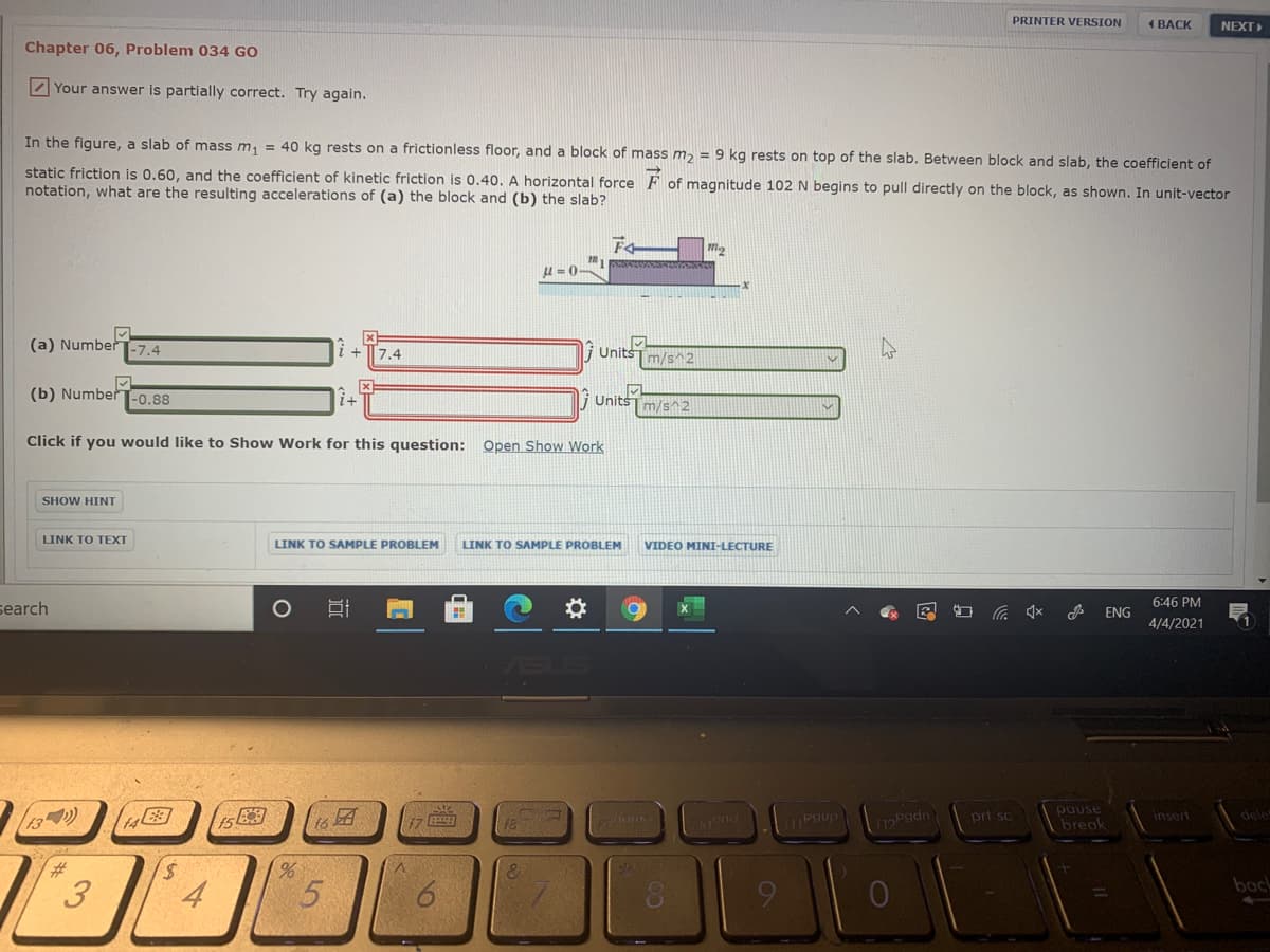 PRINTER VERSION
( BACK
NEXT
Chapter 06, Problem 034 GO
Z Your answer is partially correct. Try again.
In the figure, a slab of mass m, = 40 kg rests on a frictionless floor, and a block of mass m, = 9 kg rests on top of the slab. Between block and slab, the coefficient of
static friction is 0.60, and the coefficient of kinetic friction is 0.40. A horizontal force F
notation, what are the resulting accelerations of (a) the block and (b) the slab?
of magnitude 102 N begins to pull directly on the block, as shown. In unit-vector
u = 0-
(a) NumberT-7.4
7.4
Units
m/s^2
(b) Number-0.88
i UnitsT m/s 2
Click if you would like to Show Work for this question:
Open Show Work
SHOW HINT
LINK TO TEXT
LINK TO SAMPLE PROBLEM
LINK TO SAMPLE PROBLEM
VIDEO MINI-LECTURE
6:46 PM
search
ENG
4/4/2021
prt sc
pause
insert
dele
to a
Pgup
break
%23
back
5.
3.
