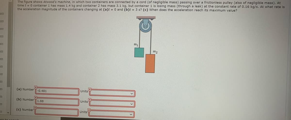 The figure shows Atwood's machine, in which two containers are connected by a cord (of negligible mass) passing over a frictionless pulley (also of negligible mass). At
time t = 0 container 1 has mass 1.4 kg and container 2 has mass 3.1 kg, but container 1 is losing mass (through a leak) at the constant rate of 0.16 kg/s. At what rate is
the acceleration magnitude of the containers changing at (a)t = 0 and (b)t = 3 s? (c) When does the acceleration reach its maximum value?
em
em
em
em
em
m2
em
m
m
m
(a) Number -0.481
Units
m
(b) Number|1.88
Units
(c) Number
Units
