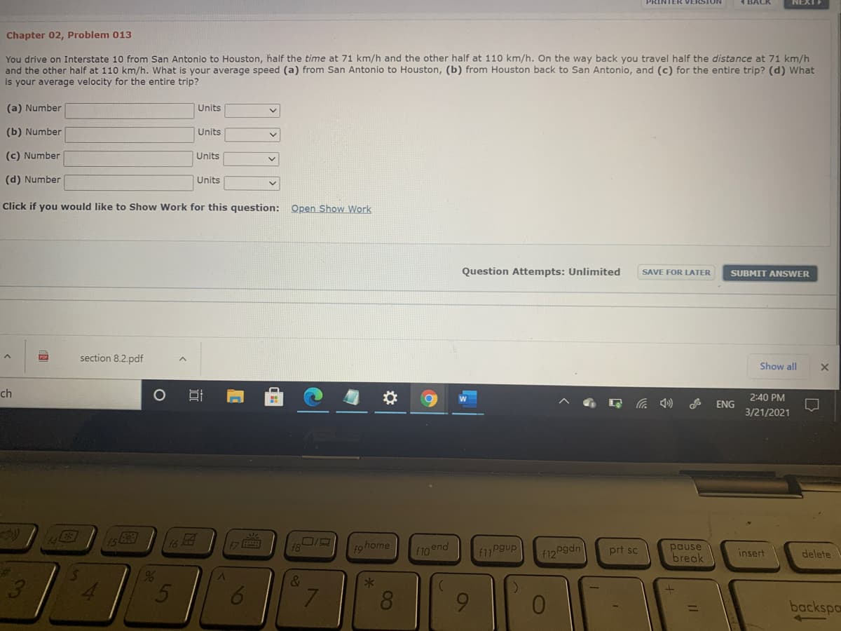 PRINTER VERSION
NEXT
Chapter 02, Problem 013
You drive on Interstate 10 from San Antonio to Houston, half the time at 71 km/h and the other half at 110 km/h. On the way back you travel half the distance at 71 km/h
and the other half at 110 km/h. What is your average speed (a) from San Antonio to Houston, (b) from Houston back to San Antonio, and (c) for the entire trip? (d) What
is your average velocity for the entire trip?
(a) Number
Units
(b) Number
Units
(c) Number
Units
(d) Number
Units
Click if you would like to Show Work for this question: Open Show Work
Question Attempts: Unlimited
SAVE FOR LATER
SUBMIT ANSWER
section 8.2.pdf
Show all
ch
2:40 PM
ENG
3/21/2021
f9home
פPeu ווf
pause
break
f12 Pgdn
prt sc
f10end
insert
delete
%23
3
&
4.
6
7.
8.
6.
01
backspo
