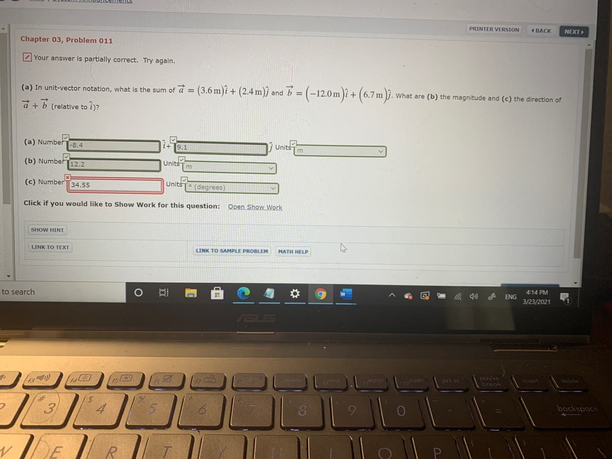 PRINTER VERSION
1 BACK
NEXT
Chapter 03, Problem 011
2 Your answer is partially correct. Try again.
(a) In unit-vector notation, what is the sum of d = (3.6 m)î + (2.4 m)ĵ and b = (-12.0 m )î + (6.7 m
(6.7m).
What are (b) the magnitude and (c) the direction of
a + b (relative to i)?
(a) NumberT-8.4
9.1
li Units
(b) Number12.2
Units
(c) Number T34.55
Units (degrees)
Click if you would like to Show Work for this question: Open Show Work
SHOW HINT
LINK TO TEXT
LINK TO SAMPLE PROBLEM
MATH HELP
to search
4:14 PM
ENG
3/23/2021
ASUS
pause
break
pri sc
insert
delete
backspace
