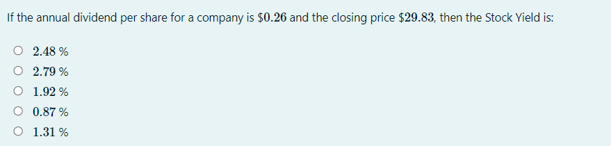 If the annual dividend per share for a company is $0.26 and the closing price $29.83, then the Stock Yield is:
O 2.48 %
O 2.79 %
O 1.92 %
O 0.87 %
O 1.31 %
