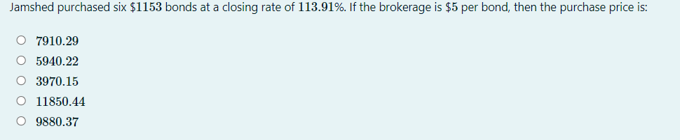 Jamshed purchased six $1153 bonds at a closing rate of 113.91%. If the brokerage is $5 per bond, then the purchase price is:
O 7910.29
O 5940.22
O 3970.15
O 11850.44
O 9880.37
