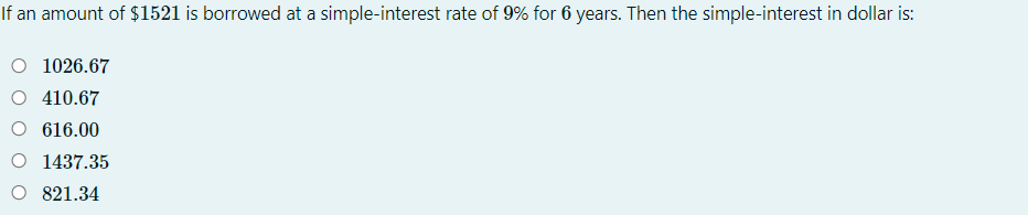 If an amount of $1521 is borrowed at a simple-interest rate of 9% for 6 years. Then the simple-interest in dollar is:
O 1026.67
O 410.67
O 616.00
O 1437.35
O 821.34
