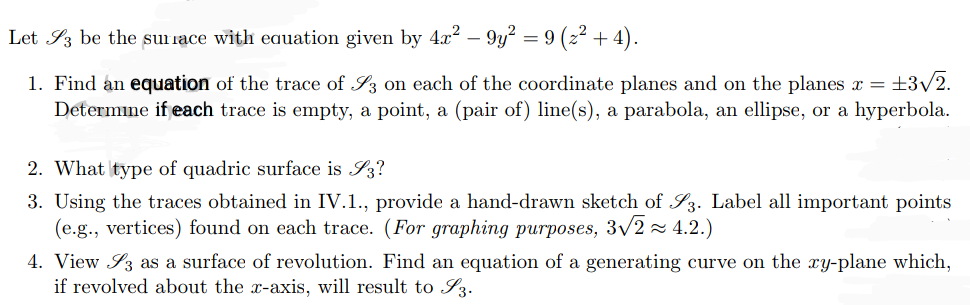 Let 3 be the surface with equation given by 4x² − 9y² = 9 (z² + 4).
1. Find an equation of the trace of S3 on each of the coordinate planes and on the planes x = ±3√2.
Determine if each trace is empty, a point, a (pair of) line(s), a parabola, an ellipse, or a hyperbola.
2. What type of quadric surface is S3?
3. Using the traces obtained in IV.1., provide a hand-drawn sketch of S3. Label all important points
(e.g., vertices) found on each trace. (For graphing purposes, 3√2≈ 4.2.)
4. View 3 as a surface of revolution. Find an equation of a generating curve on the xy-plane which,
if revolved about the x-axis, will result to I 3.