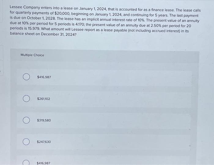 Lessee Company enters into a lease on January 1, 2024, that is accounted for as a finance lease. The lease calls
for quarterly payments of $20,000, beginning on January 1, 2024, and continuing for 5 years. The last payment
is due on October 1, 2028. The lease has an implicit annual interest rate of 10%. The present value of an annuity
due at 10% per period for 5 periods is 4.170; the present value of an annuity due at 2.50% per period for 20
periods is 15.979. What amount will Lessee report as a lease payable (not including accrued interest) in its
balance sheet on December 31, 2024?
Multiple Choice
$416,987
$261,102
$319,580
$247,630
$416,987