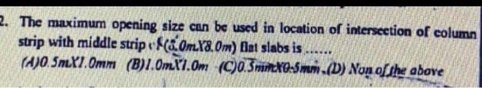 2. The maximum opening size can be uscd in location of intersection of column
strip with middle strip (.0mX8.Om) flat slabs is....
(A)O. 5mXI.0mm (B)I.OmX1.Om (C)0.SnimxO-Smm.(D) Non of the above
