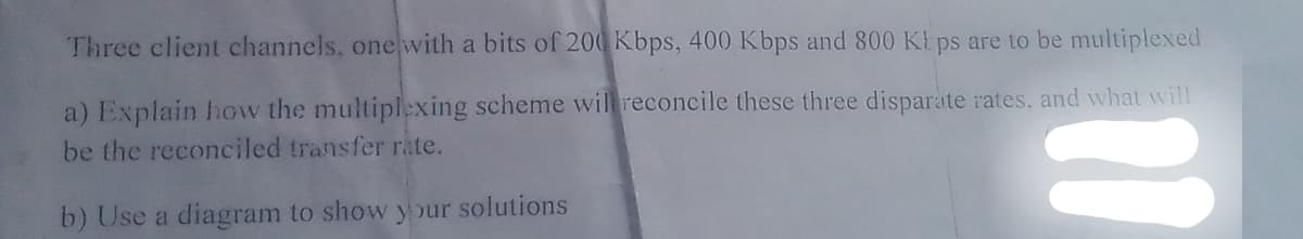 Three client channels, one with a bits of 200 Kbps, 400 Kbps and 800 Kbps are to be multiplexed
a) Explain how the multiplexing scheme will reconcile these three disparate rates, and what will
be the reconciled transfer rate.
b) Use a diagram to show your solutions