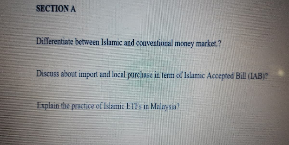 SECTION A
Differentiate between Islamic and conventional money market.?
Discuss about import and local purchase in term of Islamic Accepted Bill (IAB)?
Explain the practice of Islamic ETFS in Malaysia?
