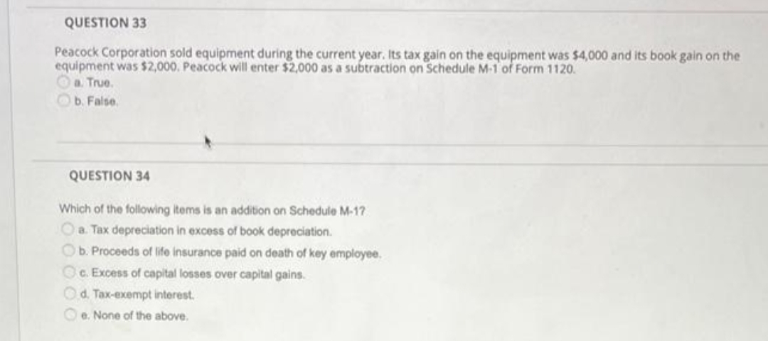 QUESTION 33
Peacock Corporation sold equipment during the current year. Its tax gain on the equipment was $4,000 and its book gain on the
equipment was $2,000. Peacock will enter $2,000 as a subtraction on Schedule M-1 of Form 1120.
Oa. True.
Ob. False.
QUESTION 34
Which of the following items is an addition on Schedule M-17
Oa. Tax depreciation in excess of book depreciation.
Ob. Proceeds of life insurance paid on death of key employee.
Oc. Excess of capital losses over capital gains.
Od. Tax-exempt interest.
O e. None of the above.
