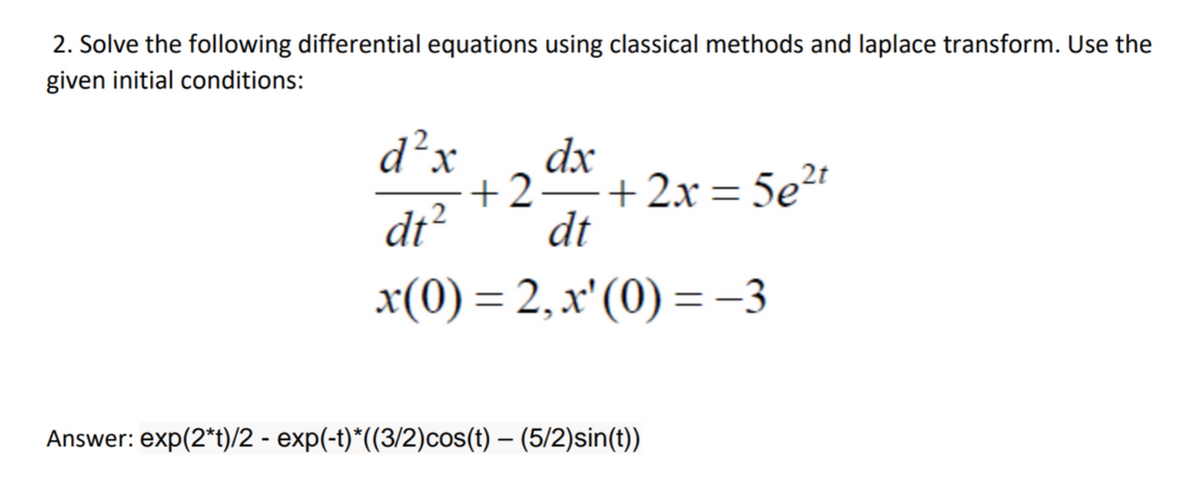 2. Solve the following differential equations using classical methods and laplace transform. Use the
given initial conditions:
d²x dx
dt²
x(0) = 2, x' (0) = −3
+2= +2x=5e²t
dt
Answer: exp(2*t)/2 - exp(-t)*((3/2)cos(t) – (5/2)sin(t))