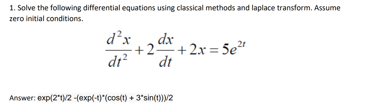 1. Solve the following differential equations using classical methods and laplace transform. Assume
zero initial conditions.
d² x dx
2
dt²
+2- +2x=5e²t
dt
-
Answer: exp(2*t)/2 -(exp(-t)*(cos(t) + 3*sin(t)))/2