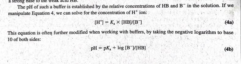 a strong
The pH of such a buffer is established by the relative concentrations of HB and B in the solution. If we
manipulate Equation 4, we can solve for the concentration of H+ ion:
[H] = K₂ X [HB]/[B]
(4a)
This equation is often further modified when working with buffers, by taking the negative logarithm to base
10 of both sides:
pH pK,+ log [B]/[HB]
(4b)