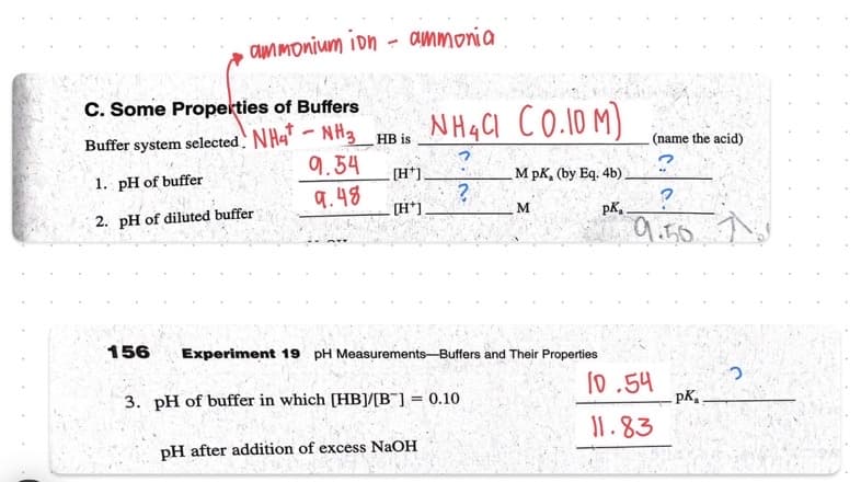 ammonium ion - ammonia
C. Some Properties of Buffers
Buffer system selected. NH4-NH3 HB is
1. pH of buffer
2. pH of diluted buffer
156
9.54
9.48
[H*].
[H*]
NH4Cl CO.10 M)
M pK, (by Eq. 4b)
M
pk,
?
Experiment 19 pH Measurements-Buffers and Their Properties
3. pH of buffer in which [HB]/[B] = 0.10
pH after addition of excess NaOH
(name the acid)
?
?
9.50.
10.54
11.83
pK₁