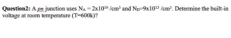 Question2: A pn junction uses Na = 2x104 /cm² and Np-9x105 /cm³. Determine the built-in
voltage at room temperature (T=600k)?
