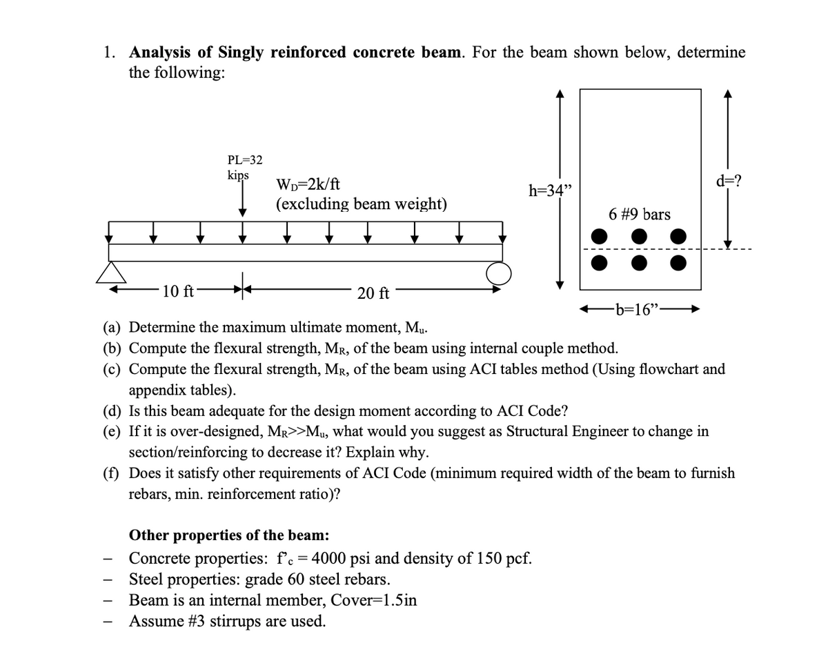 1. Analysis of Singly reinforced concrete beam. For the beam shown below, determine
the following:
- 10 ft
PL=32
kips
WD=2k/ft
d=?
h=34"
(excluding beam weight)
6 #9 bars
20 ft
—b=16”.
(a) Determine the maximum ultimate moment, Mu.
(b) Compute the flexural strength, MR, of the beam using internal couple method.
(c) Compute the flexural strength, MR, of the beam using ACI tables method (Using flowchart and
appendix tables).
(d) Is this beam adequate for the design moment according to ACI Code?
(e) If it is over-designed, MR>>Mu, what would you suggest as Structural Engineer to change in
section/reinforcing to decrease it? Explain why.
(f) Does it satisfy other requirements of ACI Code (minimum required width of the beam to furnish
rebars, min. reinforcement ratio)?
-
||||
-
Other properties of the beam:
Concrete properties: f'c = 4000 psi and density of 150 pcf.
Steel properties: grade 60 steel rebars.
Beam is an internal member, Cover=1.5in
Assume #3 stirrups are used.