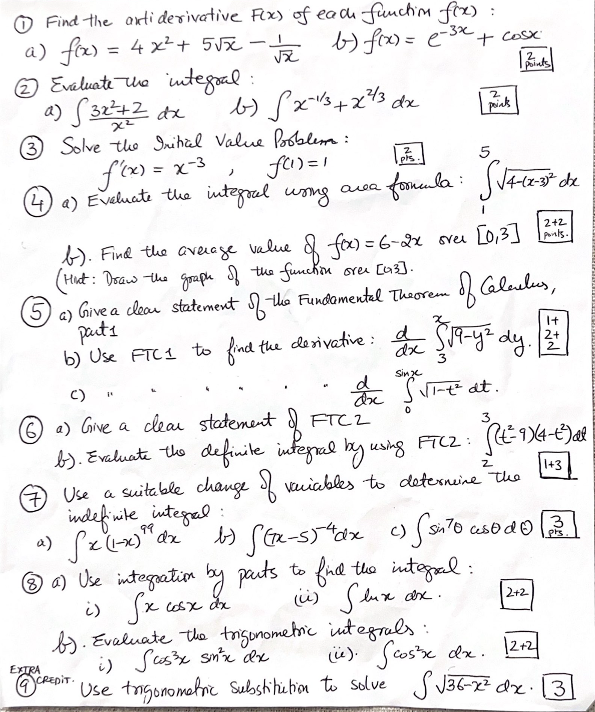 ①Find the antiderivative F(x) of each function f(x) :
a) f(x) = 4x² + 5√x-.
b) f(x) = (-3x + cosx.
Points
② Evaluate the integral:
a) (3x²+2 dx
b-) √x=13+x²/3 dx
2
points
χε
③ Solve the Initial Value Problema:
f'(x) = x-3
,
f(1)=1
2
pts.'
5
④⑦a) Evchats the integral uring area formula: Sitios de
(4) Evaluate
b). Find the average value of fox) = 6-2x over [0,3]
(Hint: Draw the graph of the function over [43].
⑤a) Give a clear statement of the Fundamental Theorem
5
parts
2+2
points.
of Calculus,
b) Use FTC1 to find the derivative: d x ( √19-y² dy
c)
"
d
dx
Sinx
Ex S√\\-+² dt.
(6) a) Give a clear statement of FTC2
0
2+
2
FTC2: (+²=-9X4-+³) al
b). Evaluate the definite integral by using FTCZ:
2
7 Use a suitable change of variables to determine the
indefinite integral
99
a) S x (1-x)" dx
:
b) {(x-5)4dx c) (sinto usodo
(⑧a) Use integration by parts to find the integral.
i) Sx cosx dx
EXTRA
(i) Slux.
lux dx.
b). Evaluate the trigonometric integrals:
i) Scos³x sin³x dx
(i). (cos³x dx.
2+2
12+2
E CREDIT. Use trigonometric substitution to solve S√36-72 dx
1+3
3
pts.
13