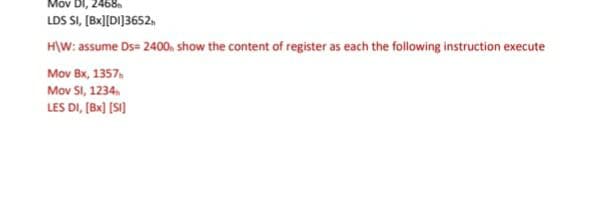 Mov DI, 2468n
LDS SI, [Bx][DI]3652,
H\W: assume Ds= 2400. show the content of register as each the following instruction execute
Mov Bx, 1357,
Μοv Si, 1234 ,
LES DI, (Bx) [SI)
