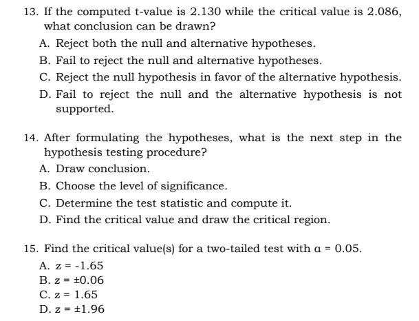 13. If the computed t-value is 2.130 while the critical value is 2.086,
what conclusion can be drawn?
A. Reject both the null and alternative hypotheses.
B. Fail to reject the null and alternative hypotheses.
C. Reject the null hypothesis in favor of the alternative hypothesis.
D. Fail to reject the null and the alternative hypothesis is not
supported.
14. After formulating the hypotheses, what is the next step in the
hypothesis testing procedure?
A. Draw conclusion.
B. Choose the level of significance.
C. Determine the test statistic and compute it.
D. Find the critical value and draw the critical region.
15. Find the critical value(s) for a two-tailed test with a = 0.05.
A. z = -1.65
B. z = ±0.06
C. z = 1.65
D. z = ±1.96
