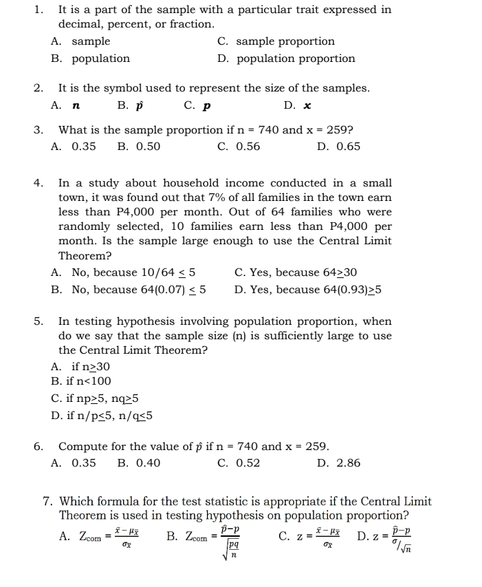 It is a part of the sample with a particular trait expressed in
decimal, percent, or fraction.
A. sample
1.
C. sample proportion
B. population
D. population proportion
2. It is the symbol used to represent the size of the samples.
С. р
В. р
А. п
D. x
What is the sample proportion if n = 740 and x =
A. 0.35
3.
259?
В. О.50
C. 0.56
D. 0.65
In a study about household income conducted in a small
town, it was found out that 7% of all families in the town earn
less than P4,000 per month. Out of 64 families who were
randomly selected, 10 families earn less than P4,000 per
month. Is the sample large enough to use the Central Limit
4.
Theorem?
A. No, because 10/64 < 5
C. Yes, because 64>30
B. No, because 64(0.07) < 5
D. Yes, because 64(0.93)>5
In testing hypothesis involving population proportion, when
do we say that the sample size (n) is sufficiently large to use
5.
the Central Limit Theorem?
A. if n>30
B. if n<100
C. if np>5, nq>5
D. if n/p<5, n/q<5
6.
Compute for the value of p if n = 740 and x = 259.
A. 0.35
В. О.40
С. 0.52
D. 2.86
7. Which formula for the test statistic is appropriate if the Central Limit
Theorem is used in testing hypothesis on population proportion?
p-p
В. Zom
pq
C. z = - HE
D. z = P=P
A. Zcom
