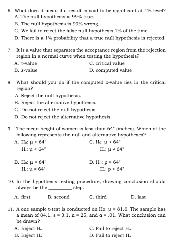 6. What does it mean if a result is said to be significant at 1% level?
A. The null hypothesis is 99% true.
B. The null hypothesis is 99% wrong.
C. We fail to reject the false null hypothesis 1% of the time.
D. There is a 1% probability that a true null hypothesis is rejected.
7. It is a value that separates the acceptance region from the rejection
region in a normal curve when testing the hypothesis?
A. t-value
C. critical value
B. z-value
D. computed value
8. What should you do if the computed z-value lies in the critical
region?
A. Reject the null hypothesis.
B. Reject the alternative hypothesis.
C. Do not reject the null hypothesis.
D. Do not reject the alternative hypothesis.
9. The mean height of women is less than 64" (inches). Which of the
following represents the null and alternative hypotheses?
A. Ho: μ 2 64"
C. Ho: μ< 64"
H: µ < 64"
H: µ + 64"
D. Ho: р %3D 64"
В. Но: и 3 64"
H.: µ + 64"
H,: p > 64"
10. In the hypothesis testing procedure, drawing conclusion should
always be the
step.
A. first
B. second
C. third
D. last
11. A one sample t-test is conducted on Ho: µ = 81.6. The sample has
a mean of 84.1, s = 3.1, n = 25, and a = .01. What conclusion can
be drawn?
A. Reject Ho.
B. Reject Ha.
C. Fail to reject Ho.
D. Fail to reject Ha.
