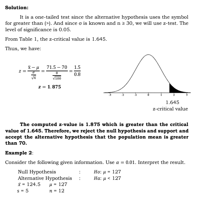 Solution:
It is a one-tailed test since the alternative hypothesis uses the symbol
for greater than (>). And since o is known and n 2 30, we will use z-test. The
level of significance is 0.05.
From Table 1, the z-critical value is 1.645.
Thus, we have:
71.5 – 70
1.5
z =
8
0.8
V100
z = 1.875
1.645
z-critical value
The computed z-value is 1.875 which is greater than the critical
value of 1.645. Therefore, we reject the null hypothesis and support and
accept the alternative hypothesis that the population mean is greater
than 70.
Example 2:
Consider the following given information. Use a = 0.01. Interpret the result.
Null Hypothesis
Alternative Hypothesis
I = 124.5
Ho: µ = 127
Ha: μ < 127
µ = 127
n = 12
s = 5
