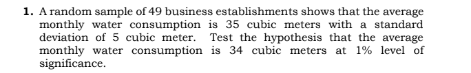 1. A random sample of 49 business establishments shows that the average
monthly water consumption is 35 cubic meters with a standard
deviation of 5 cubic meter. Test the hypothesis that the average
monthly water consumption is 34 cubic meters at 1% level of
significance.
