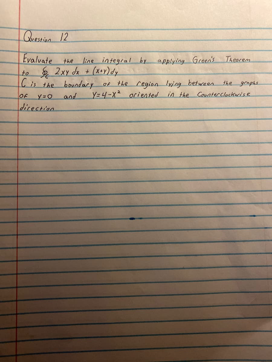 Question 12
Evalvate
the
to 2xy dx + (x+y) dy
C is the boundary of
OF
y=O
and
direction
line integral by
applying Green's
Theorem
the region lying between
Y=4-X² oriented in the Counter Clockwise
the
graphs