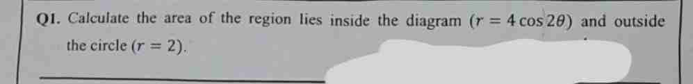 Q1. Calculate the area of the region lies inside the diagram (r= 4 cos 20) and outside
the circle (r = 2).