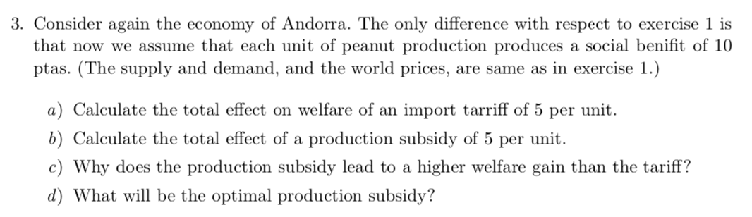 Consider again the economy of Andorra. The only difference with respect to exercise 1 is
that now we assume that each unit of peanut production produces a social benifit of 10
ptas. (The supply and demand, and the world prices, are same as in exercise 1.)
a) Calculate the total effect on welfare of an import tarriff of 5 per unit.
b) Calculate the total effect of a production subsidy of 5 per unit.
c) Why does the production subsidy lead to a higher welfare gain than the tariff?
