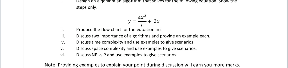 1.
Design an algorithm an algorithm that solves for the following equation. Show the
steps only.
ах?
y =
+ 2x
ii.
Produce the flow chart for the equation in i.
ii.
Discuss two importance of algorithms and provide an example each.
iv.
Discuss time complexity and use examples to give scenarios.
V.
Discuss space complexity and use examples to give scenarios.
vi.
Discuss NP vs P and use examples to give scenarios
Note: Providing examples to explain your point during discussion will earn you more marks.
