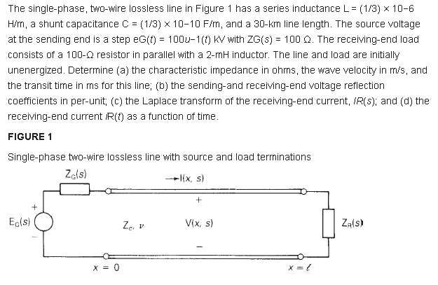 The single-phase, two-wire lossless line in Figure 1 has a series inductance L = (1/3) x 10-6
H/m, a shunt capacitance C = (1/3) x 10-10 F/m, and a 30-km line length. The source voltage
at the sending end is a step eG(f) = 100u-1(f) KV with ZG(S) = 100 Q. The receiving-end load
%3D
consists of a 100-Q resistor in parallel with a 2-mH inductor. The line and load are initially
unenergized. Determine (a) the characteristic impedance in ohms, the wave velocity in m/s, and
the transit time in ms for this line; (b) the sending-and receiving-end voltage reflection
coefficients in per-unit; (c) the Laplace transform of the receiving-end current, IR(s); and (d) the
receiving-end current R(f) as a function of tirme.
FIGURE 1
Single-phase two-wire lossless line with source and load terminations
Zels)
-l(x, s)
Ecls)
Za v
V(x, s)
Zals)
X = 0
X = ?
