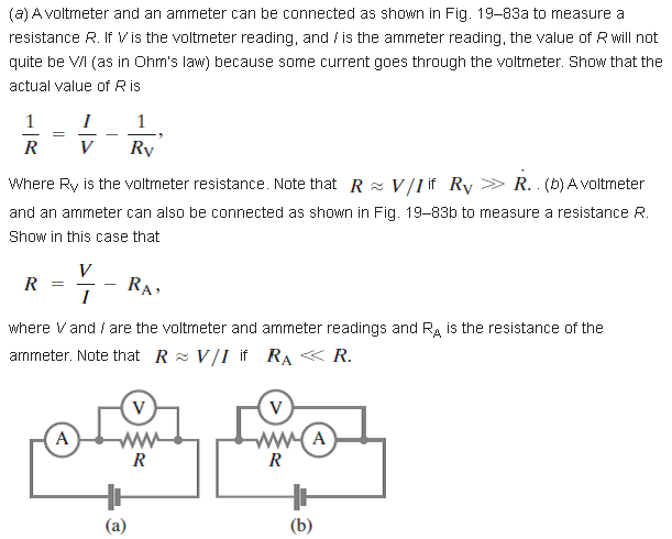 (a) A voltmeter and an ammeter can be connected as shown in Fig. 19-83a to measure a
resistance R. If V is the voltmeter reading, and / is the ammeter reading, the value of R will not
quite be VI (as in Ohn's law) because some current goes through the voltmeter. Show that the
actual value of Ris
1
I
1
-
R
V
Ry
Where Ry is the voltrneter resistance. Note that R z V/I if Ry > R. (b) A voltmeter
and an ammeter can also be connected as shown in Fig. 19-83b to measure a resistance R.
Show in this case that
V
R
RA,
I
where Vand / are the voltmeter and ammeter readings and Ra is the resistance of the
arnmeter. Note that R = V/I if RA « R.
V
A
A
R
R
(a)
(b)
