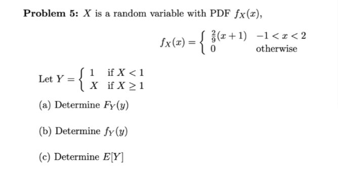 Problem 5: X is a random variable with PDF fx(x),
L {(r+1) -1< x < 2
otherwise
fx(x) =
1 if X < 1
| X if X > 1
Let Y =
(a) Determine Fy(y)
(b) Determine fy(y)
(c) Determine E[Y]
