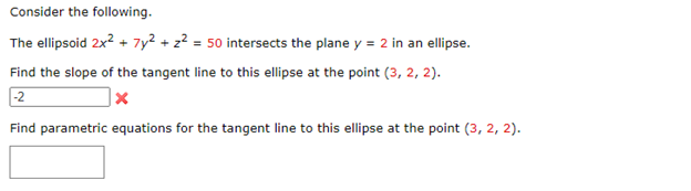 Consider the following.
The ellipsoid 2x² + 7y² + z² = 50 intersects the plane y = 2 in an ellipse.
Find the slope of the tangent line to this ellipse at the point (3, 2, 2).
-2
X
Find parametric equations for the tangent line to this ellipse at the point (3, 2, 2).